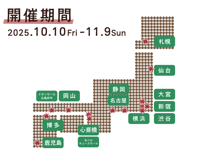 開催期間・日時 2025.1010fri - 11.09Sun ハンズ（札幌店、仙台店、大宮店、新宿店、渋谷店、横浜店、名古屋店、静岡店、心斎橋店、あべのキューズモール店、岡山店、イオンモール広島府中店、博多店、鹿児島店）