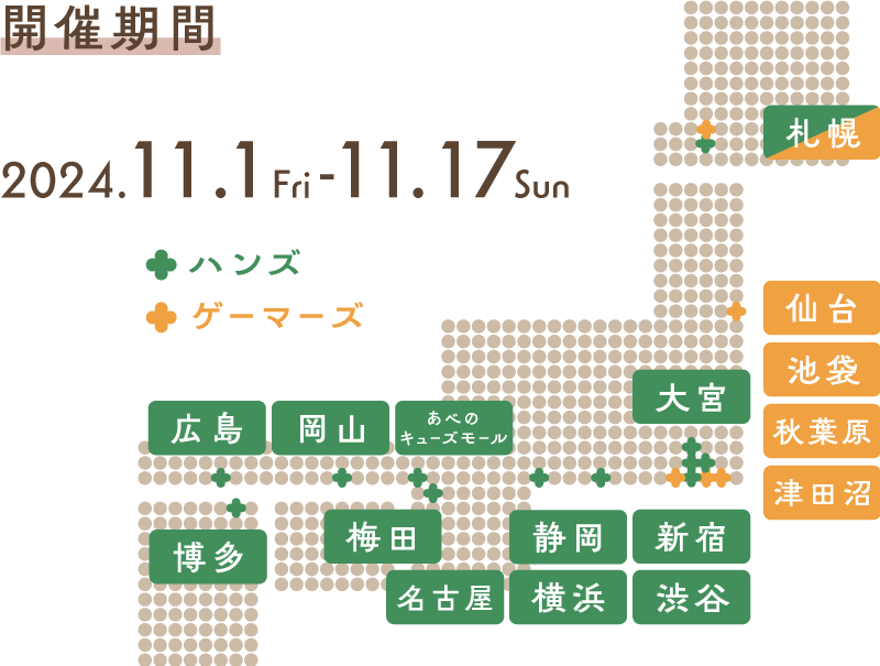 開催期間・日時 2024.11.1fri - 11.17sun ハンズ（札幌店、大宮店、新宿店、渋谷店、横浜店、名古屋店、静岡店、梅田店、あべのキューズモール店、岡山店、広島店、博多店）ゲーマーズ（札幌店、仙台店、AKIHABABRA本店、池袋店、津田沼店）