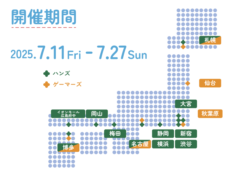 開催期間・日時 2025.07.11fri - 07.27sun ハンズ（札幌店、大宮店、新宿店、渋谷店、横浜店、名古屋店、静岡店、梅田店、あべのキューズモール店、岡山店、広島店、博多店）ゲーマーズ（札幌店、仙台店、AKIHABABRA本店、池袋店、津田沼店）