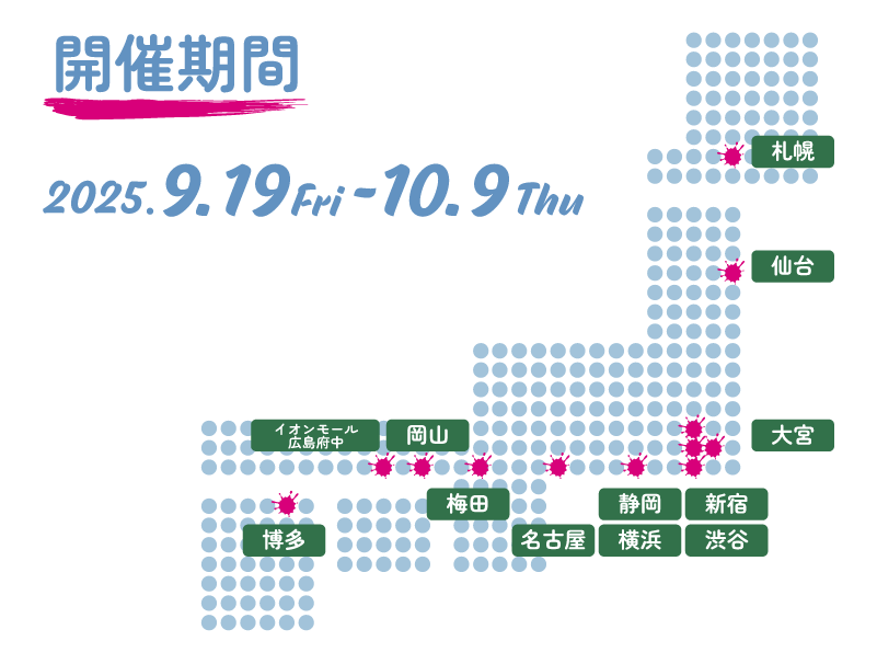 開催期間・日時 2025.09.19fri - 10.09Thu ハンズ（札幌店、仙台店、大宮店、新宿店、渋谷店、横浜店、名古屋店、静岡店、梅田店、岡山店、イオンモール広島府中店、博多店）